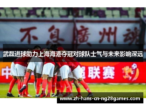 武磊进球助力上海海港夺冠对球队士气与未来影响深远