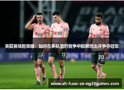 英超赛场新策略：如何在多队激烈竞争中脱颖而出并争夺冠军