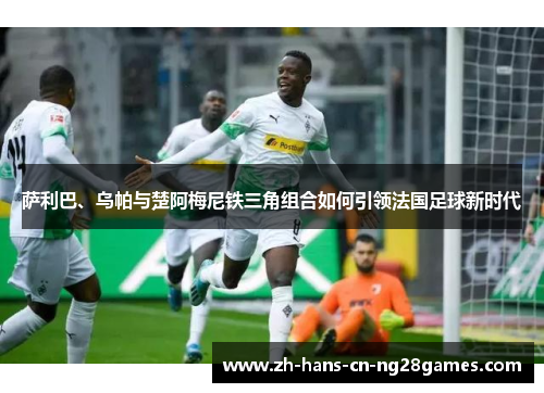 萨利巴、乌帕与楚阿梅尼铁三角组合如何引领法国足球新时代