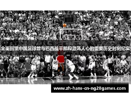 全面回望中国足球曾与巴西战平那段激荡人心的重要历史时刻纪实