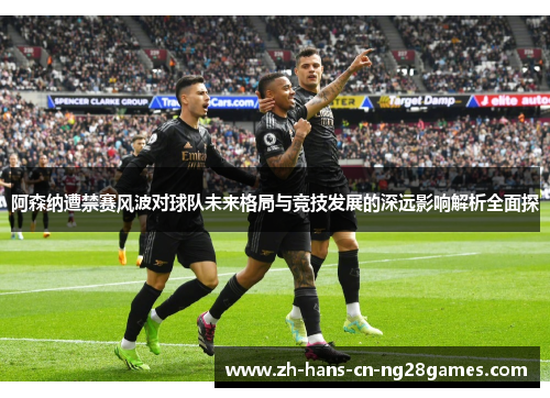 阿森纳遭禁赛风波对球队未来格局与竞技发展的深远影响解析全面探