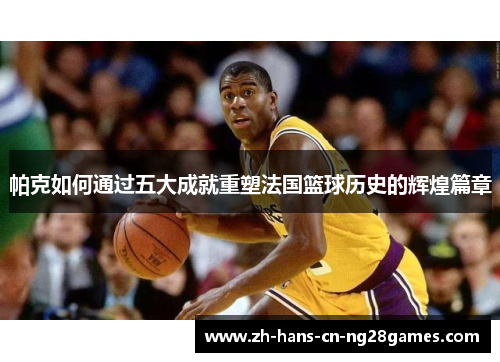 帕克如何通过五大成就重塑法国篮球历史的辉煌篇章