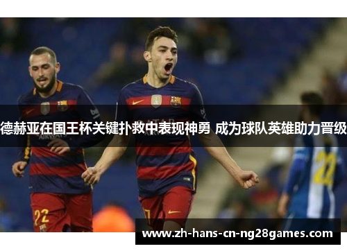 德赫亚在国王杯关键扑救中表现神勇 成为球队英雄助力晋级