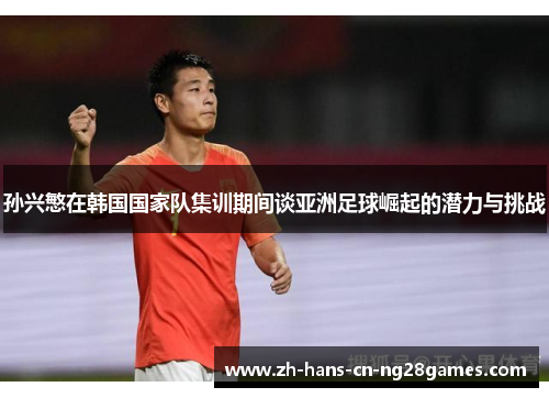 孙兴慜在韩国国家队集训期间谈亚洲足球崛起的潜力与挑战
