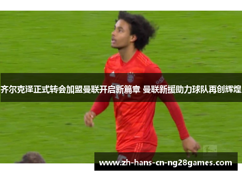 齐尔克泽正式转会加盟曼联开启新篇章 曼联新援助力球队再创辉煌