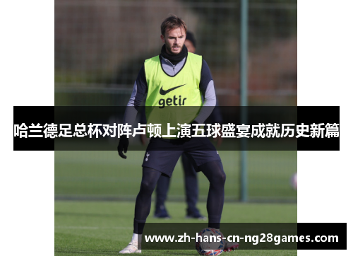 哈兰德足总杯对阵卢顿上演五球盛宴成就历史新篇